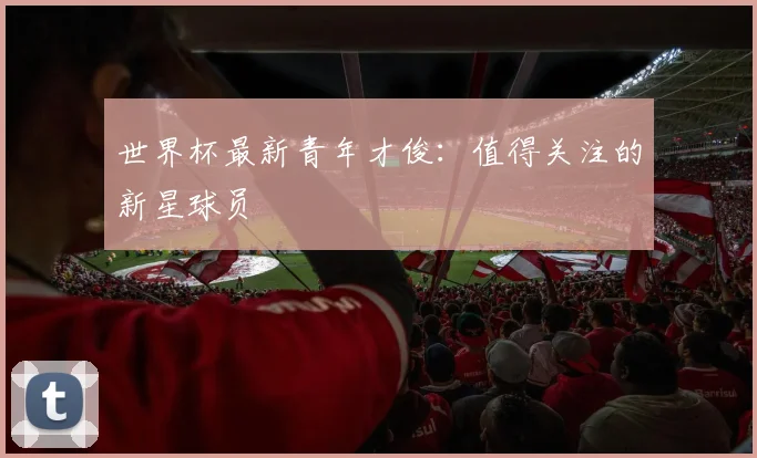 世界杯最新青年才俊：值得关注的新星球员
