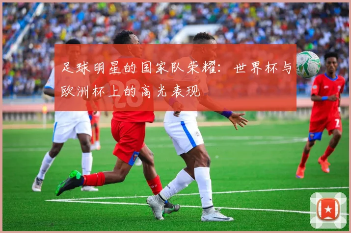 足球明星的国家队荣耀:世界杯与欧洲杯上的高光表现