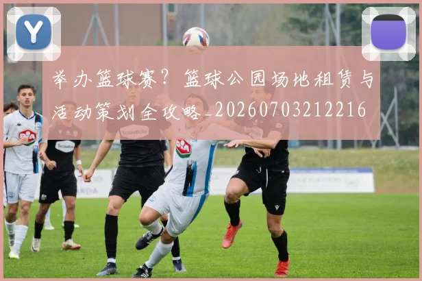 举办篮球赛？篮球公园场地租赁与活动策划全攻略_20260703212216