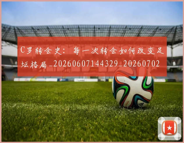 C罗转会史：每一次转会如何改变足坛格局_20260607144329_20260702042744