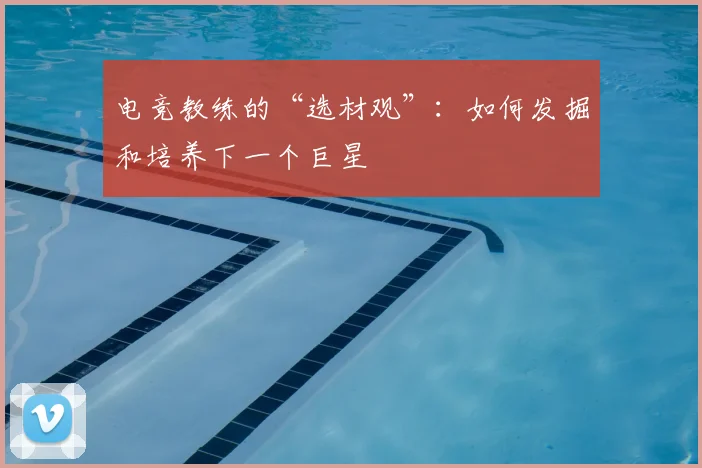 电竞教练的“选材观”：如何发掘和培养下一个巨星