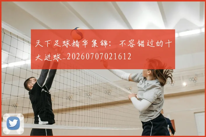 天下足球精华集锦:不容错过的十大进球_20260707021612