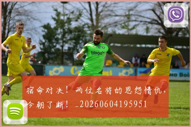 宿命对决！两位名将的恩怨情仇，今朝了断！_20260604195951