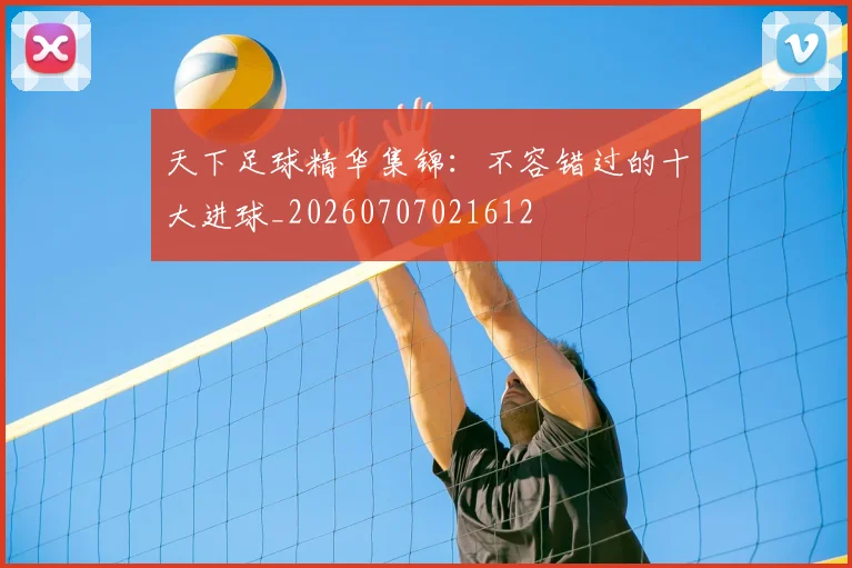 天下足球精华集锦:不容错过的十大进球_20260707021612