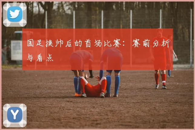国足换帅后的首场比赛:赛前分析与看点