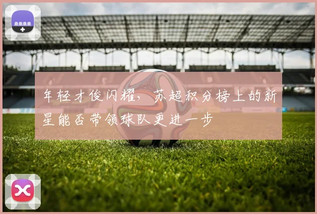 年轻才俊闪耀,苏超积分榜上的新星能否带领球队更进一步