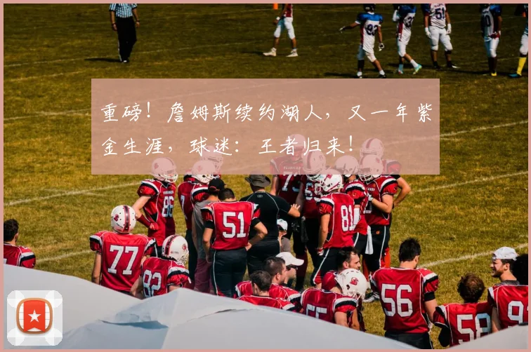 重磅！詹姆斯续约湖人，又一年紫金生涯，球迷：王者归来！