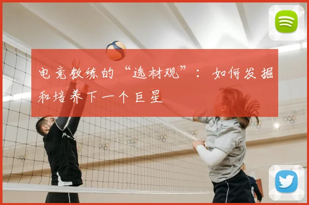 电竞教练的“选材观”：如何发掘和培养下一个巨星