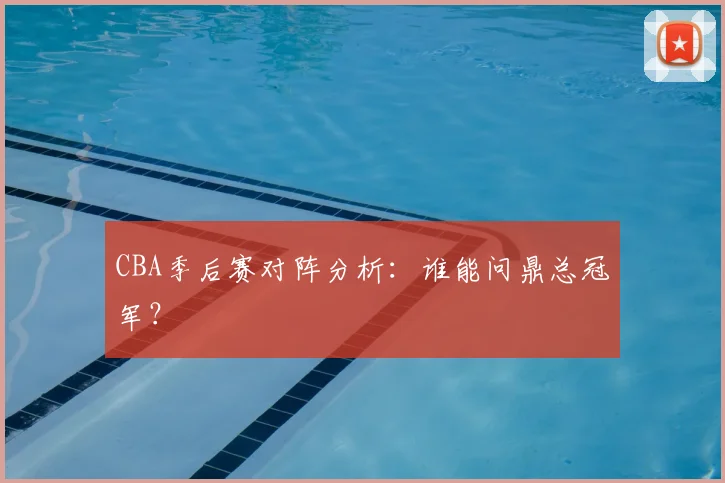CBA季后赛对阵分析:谁能问鼎总冠军?