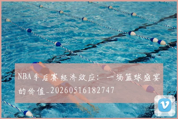 NBA季后赛经济效应：一场篮球盛宴的价值_20260516182747