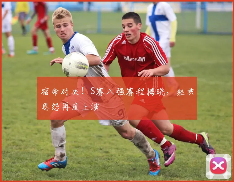 宿命对决!S赛八强赛程揭晓,经典恩怨再度上演