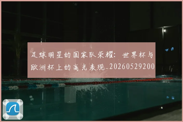 足球明星的国家队荣耀：世界杯与欧洲杯上的高光表现_20260529200828