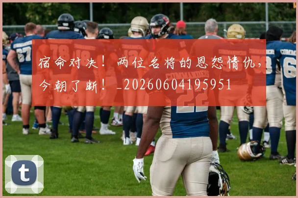 宿命对决！两位名将的恩怨情仇，今朝了断！_20260604195951