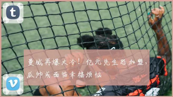 曼城再爆大冷!亿元先生恐加盟,瓜帅或面临幸福烦恼