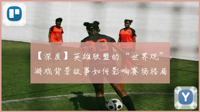【深度】英雄联盟的“世界观”,游戏背景故事如何影响赛场格局