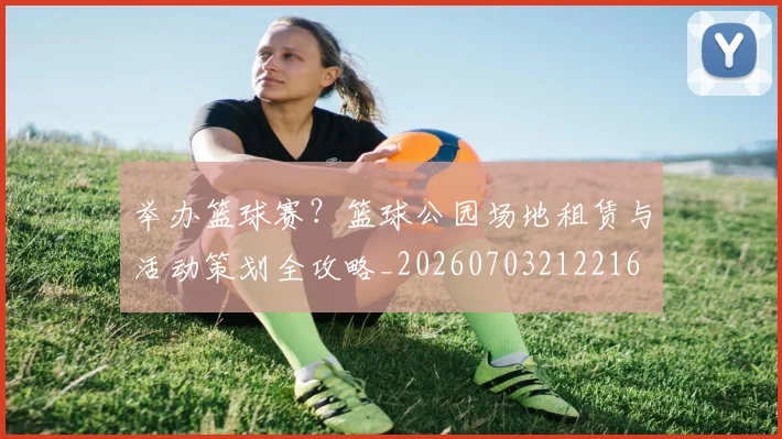 举办篮球赛？篮球公园场地租赁与活动策划全攻略_20260703212216