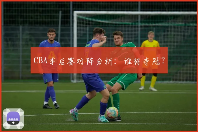 CBA季后赛对阵分析：谁将夺冠？